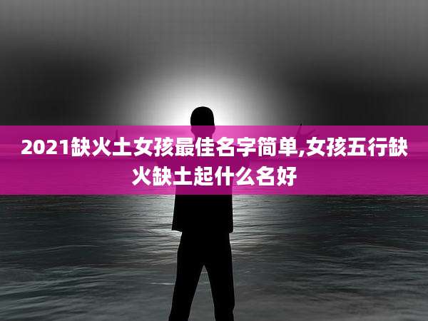 2021缺火土女孩最佳名字简单,女孩五行缺火缺土起什么名好