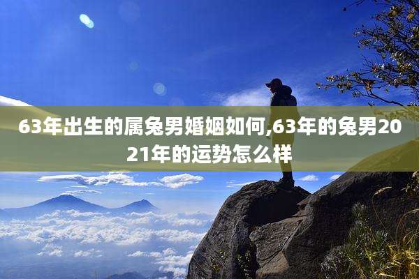 63年出生的属兔男婚姻如何,63年的兔男2021年的运势怎么样