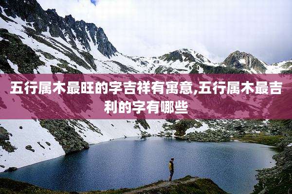 五行属木最旺的字吉祥有寓意,五行属木最吉利的字有哪些