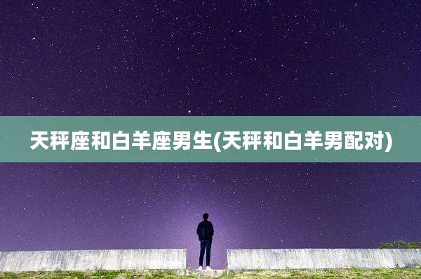 天秤座和白羊座男生(天秤和白羊男配对)