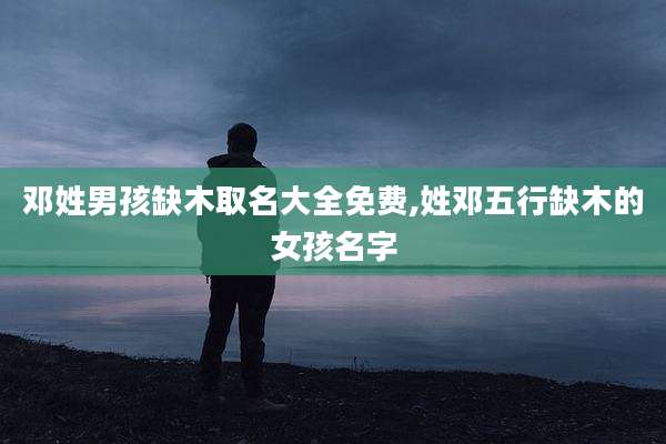 邓姓男孩缺木取名大全免费,姓邓五行缺木的女孩名字