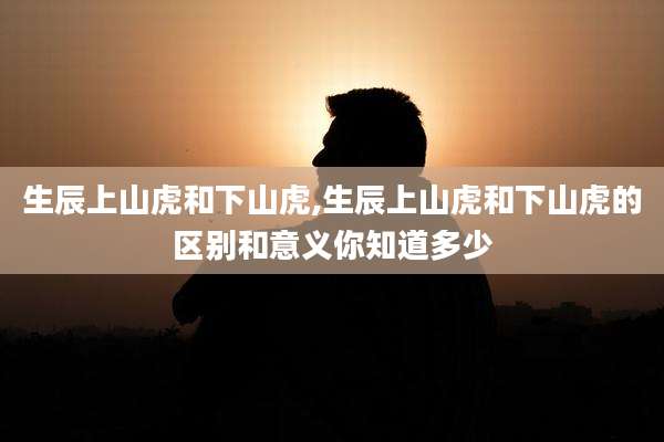 生辰上山虎和下山虎,生辰上山虎和下山虎的区别和意义你知道多少