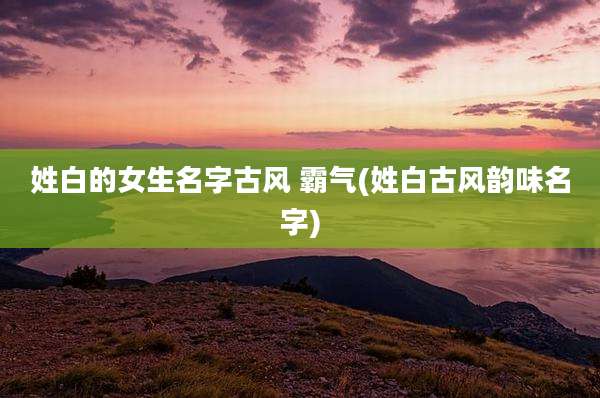 姓白的女生名字古风 霸气(姓白古风韵味名字)