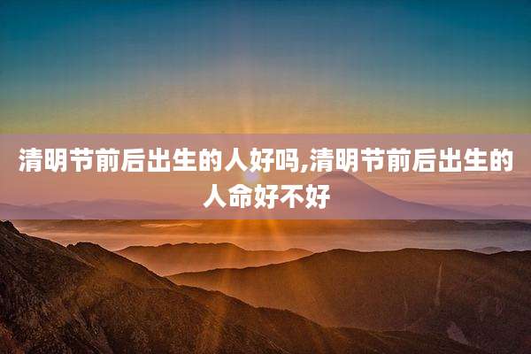 清明节前后出生的人好吗,清明节前后出生的人命好不好