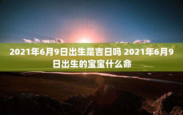 2021年6月9日出生是吉日吗 2021年6月9日出生的宝宝什么命