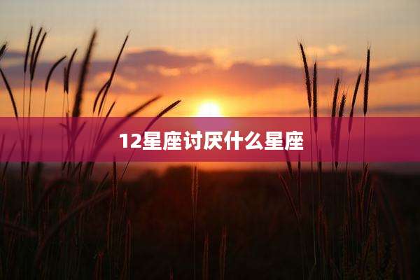 12星座讨厌什么星座
