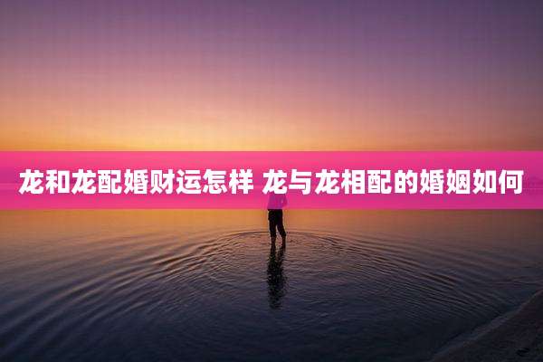 龙和龙配婚财运怎样 龙与龙相配的婚姻如何