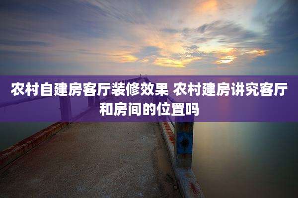 农村自建房客厅装修效果 农村建房讲究客厅和房间的位置吗