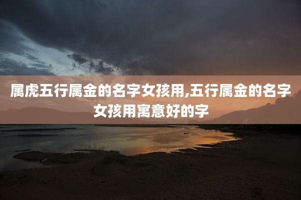 属虎五行属金的名字女孩用,五行属金的名字女孩用寓意好的字