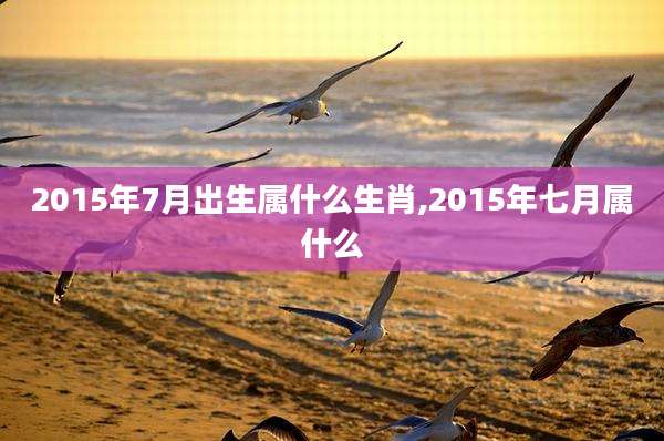 2015年7月出生属什么生肖,2015年七月属什么