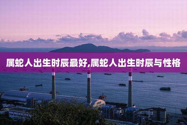 属蛇人出生时辰最好,属蛇人出生时辰与性格