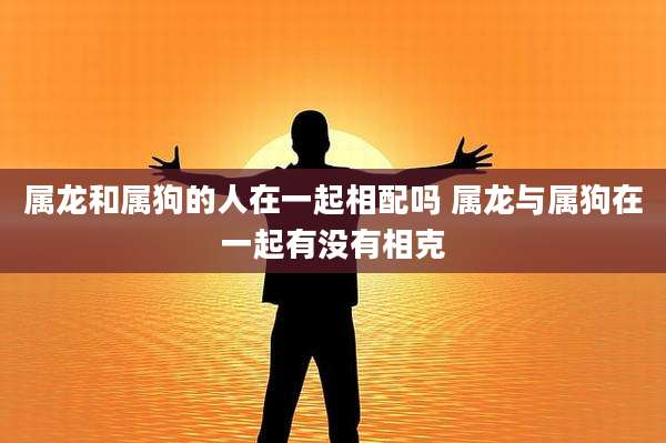 属龙和属狗的人在一起相配吗 属龙与属狗在一起有没有相克