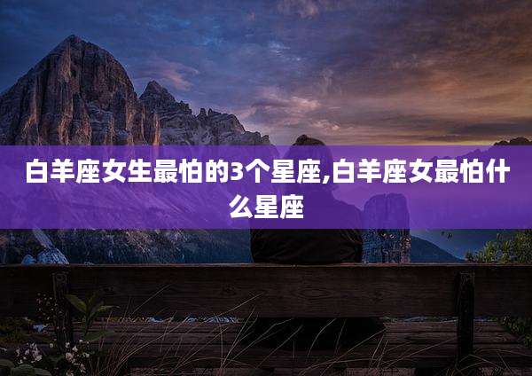 白羊座女生最怕的3个星座,白羊座女最怕什么星座