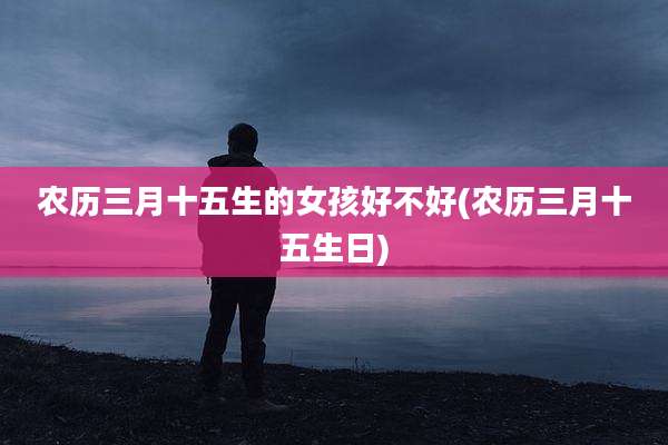 农历三月十五生的女孩好不好(农历三月十五生日)