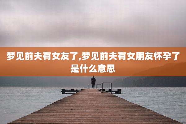 梦见前夫有女友了,梦见前夫有女朋友怀孕了是什么意思
