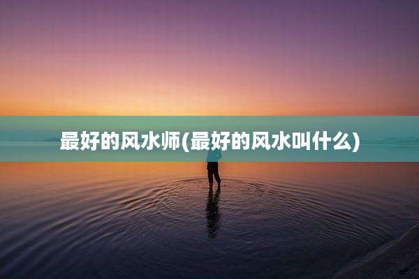 最好的风水师(最好的风水叫什么)