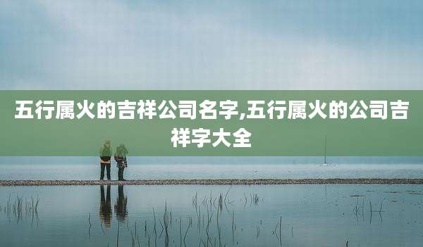 五行属火的吉祥公司名字,五行属火的公司吉祥字大全