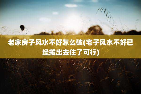 老家房子风水不好怎么破(宅子风水不好已经搬出去住了可行)