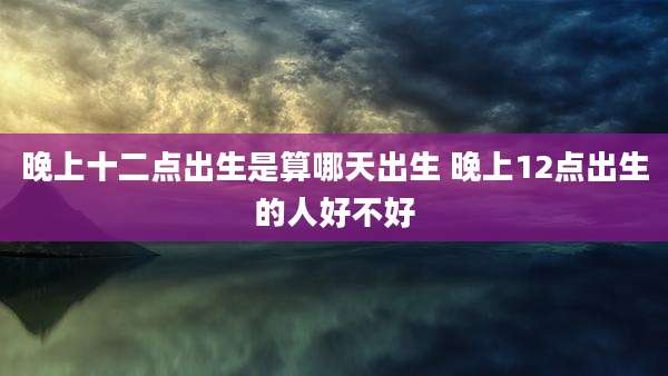 晚上十二点出生是算哪天出生 晚上12点出生的人好不好