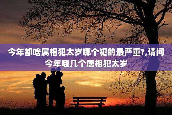 今年都啥属相犯太岁哪个犯的最严重?,请问今年哪几个属相犯太岁