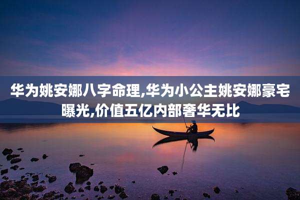 华为姚安娜八字命理,华为小公主姚安娜豪宅曝光,价值五亿内部奢华无比