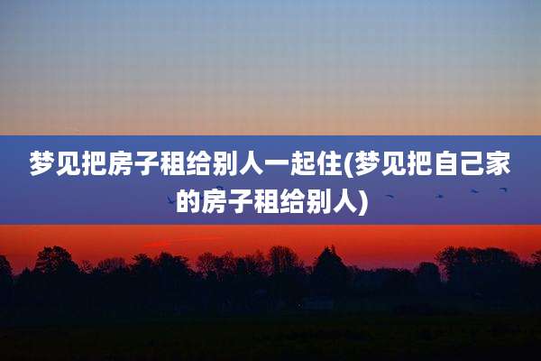 梦见把房子租给别人一起住(梦见把自己家的房子租给别人)