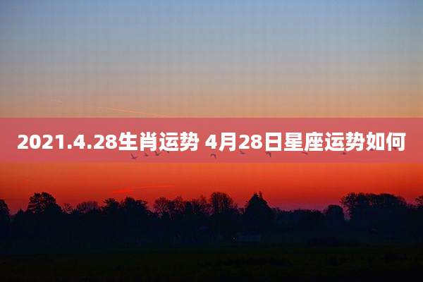 2021.4.28生肖运势 4月28日星座运势如何