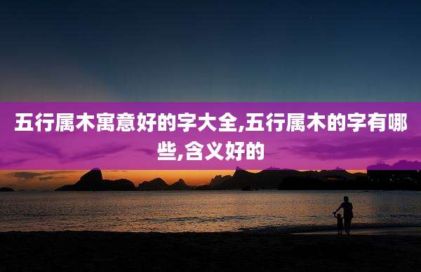 五行属木寓意好的字大全,五行属木的字有哪些,含义好的