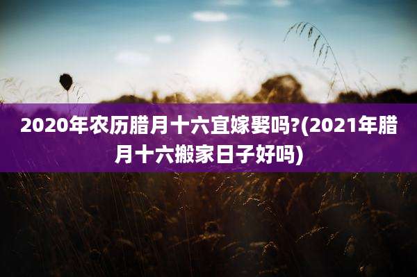 2020年农历腊月十六宜嫁娶吗?(2021年腊月十六搬家日子好吗)