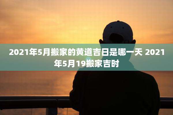 2021年5月搬家的黄道吉日是哪一天 2021年5月19搬家吉时