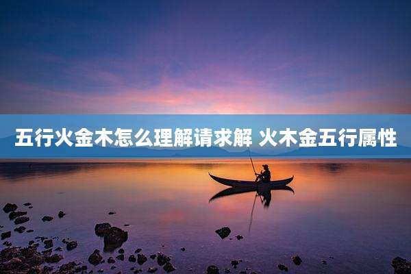 五行火金木怎么理解请求解 火木金五行属性