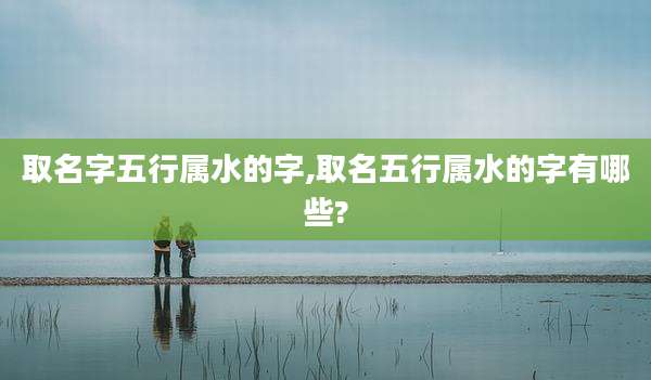 取名字五行属水的字,取名五行属水的字有哪些?