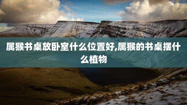 属猴书桌放卧室什么位置好,属猴的书桌摆什么植物