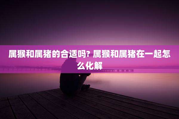 属猴和属猪的合适吗? 属猴和属猪在一起怎么化解