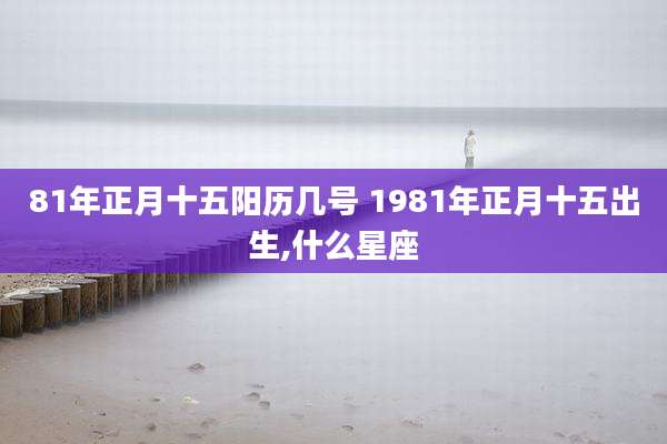 81年正月十五阳历几号 1981年正月十五出生,什么星座