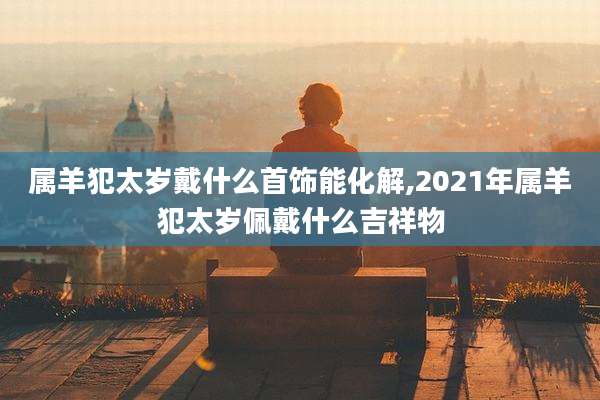 属羊犯太岁戴什么首饰能化解,2021年属羊犯太岁佩戴什么吉祥物