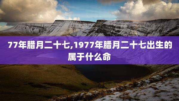 77年腊月二十七,1977年腊月二十七出生的属于什么命