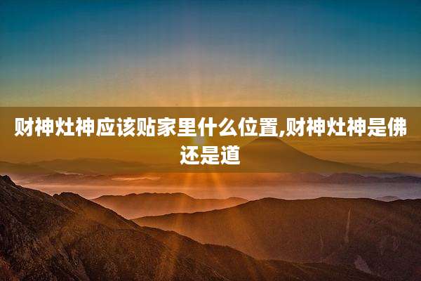 财神灶神应该贴家里什么位置,财神灶神是佛还是道