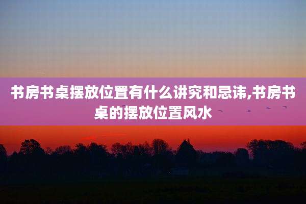 书房书桌摆放位置有什么讲究和忌讳,书房书桌的摆放位置风水