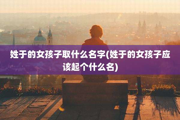 姓于的女孩子取什么名字(姓于的女孩子应该起个什么名)