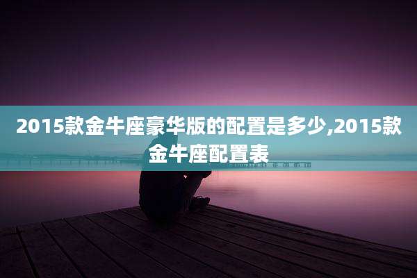 2015款金牛座豪华版的配置是多少,2015款金牛座配置表