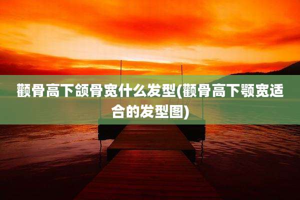 颧骨高下颌骨宽什么发型(颧骨高下颚宽适合的发型图)