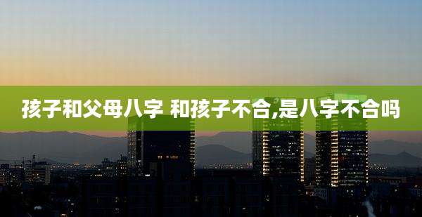 孩子和父母八字 和孩子不合,是八字不合吗