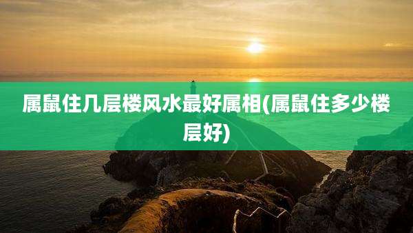 属鼠住几层楼风水最好属相(属鼠住多少楼层好)