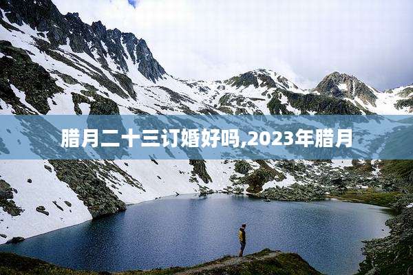 腊月二十三订婚好吗,2023年腊月