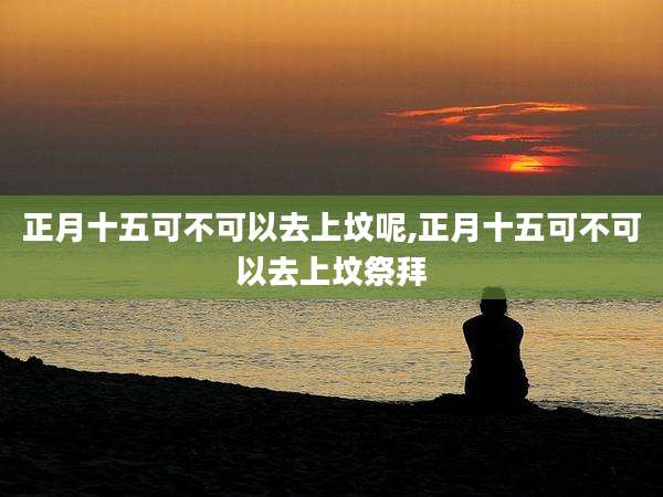 正月十五可不可以去上坟呢,正月十五可不可以去上坟祭拜