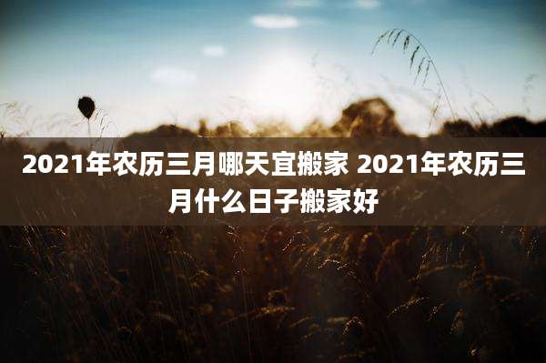2021年农历三月哪天宜搬家 2021年农历三月什么日子搬家好