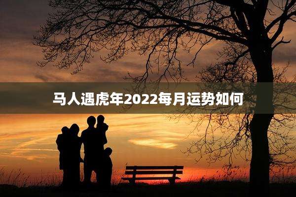 马人遇虎年2022每月运势如何