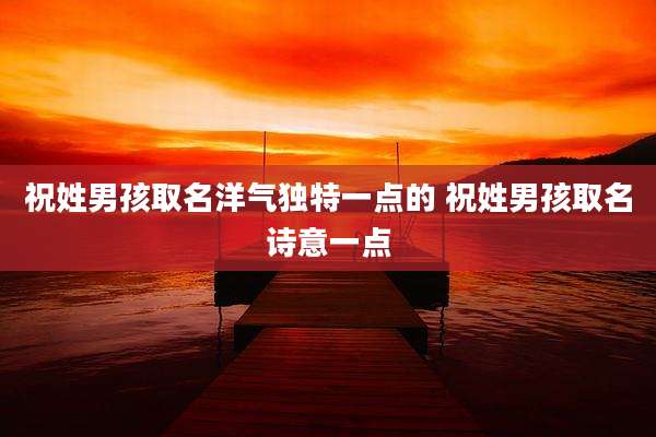 祝姓男孩取名洋气独特一点的 祝姓男孩取名诗意一点