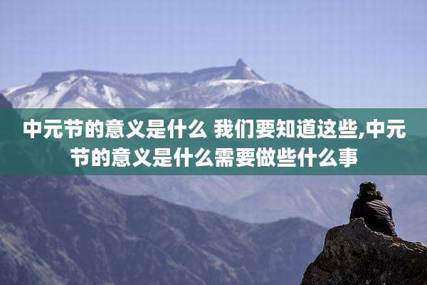 中元节的意义是什么 我们要知道这些,中元节的意义是什么需要做些什么事